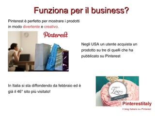 Funziona per il business?
Pinterest è perfetto per mostrare i prodotti
in modo divertente e creativo.



                                                Negli USA un utente acquista un
                                                prodotto su tre di quelli che ha
                                                pubblicato su Pinterest




In Italia si sta diffondendo da febbraio ed è
già il 46° sito più visitato!
 
