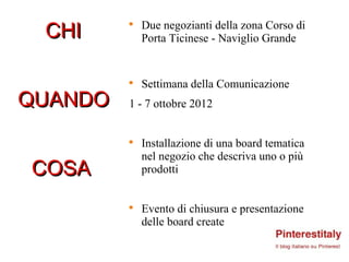 CHI         Due negozianti della zona Corso di
         


             Porta Ticinese - Naviglio Grande


         
             Settimana della Comunicazione
QUANDO   1 - 7 ottobre 2012


         
             Installazione di una board tematica
             nel negozio che descriva uno o più
COSA         prodotti


         
             Evento di chiusura e presentazione
             delle board create
 