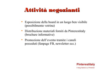 Attività negozianti

    Esposizione della board in un luogo ben visibile
    (possibilmente vetrina)

    Distribuzione materiali forniti da Pinterestitaly
    (brochure informative)

    Promozione dell’evento tramite i canali
    posseduti (fanpage FB, newsletter ecc.)
 