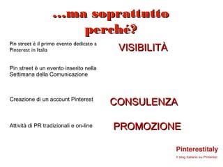 …ma soprattutto
                      perché?
                                           VISIBILITÀ
Pin street è il primo evento dedicato a
Pinterest in Italia


Pin street è un evento inserito nella
Settimana della Comunicazione



Creazione di un account Pinterest
                                          CONSULENZA

Attività di PR tradizionali e on-line     PROMOZIONE
 