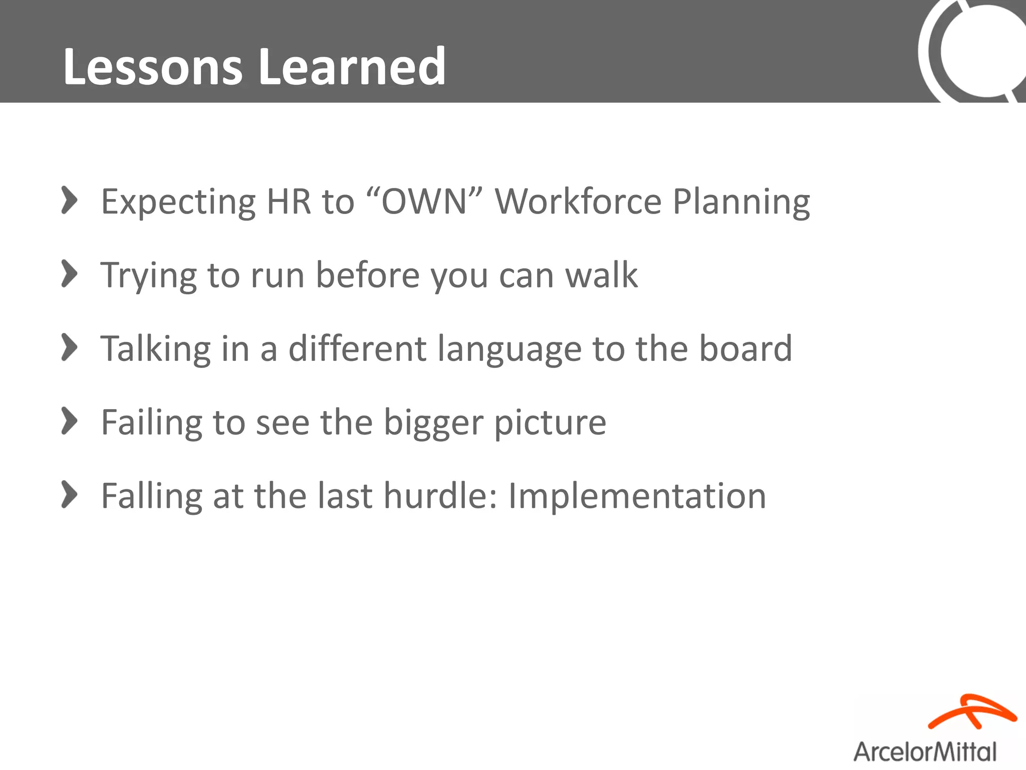 Lessons Learned

 Expecting HR to “OWN” Workforce Planning
 Trying to run before you can walk
 Talking in a different language to the board
 Failing to see the bigger picture
 Falling at the last hurdle: Implementation
 