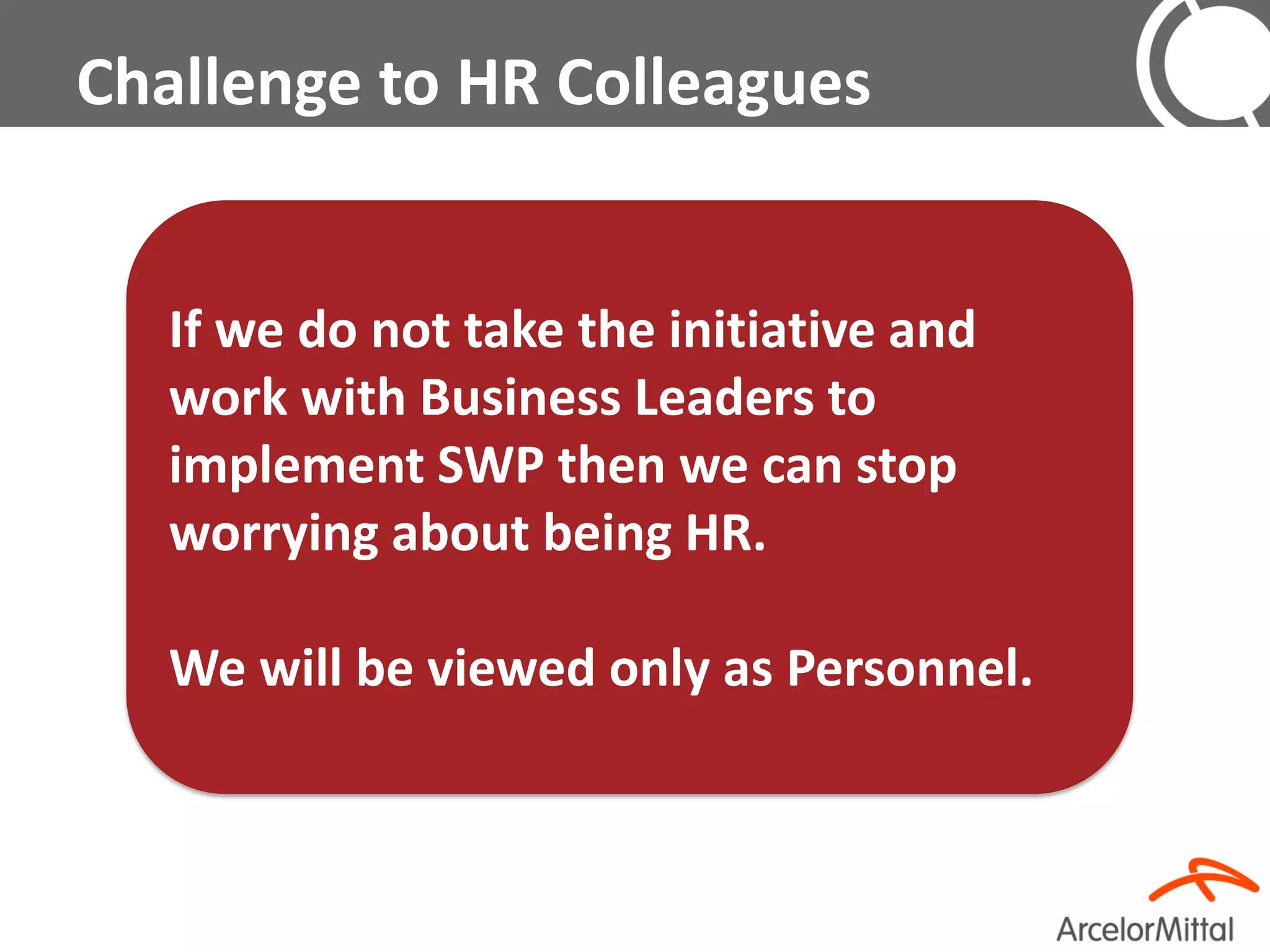 Challenge to HR Colleagues


   If we do not take the initiative and
   work with Business Leaders to
   implement SWP then we can stop
   worrying about being HR.

   We will be viewed only as Personnel.
 