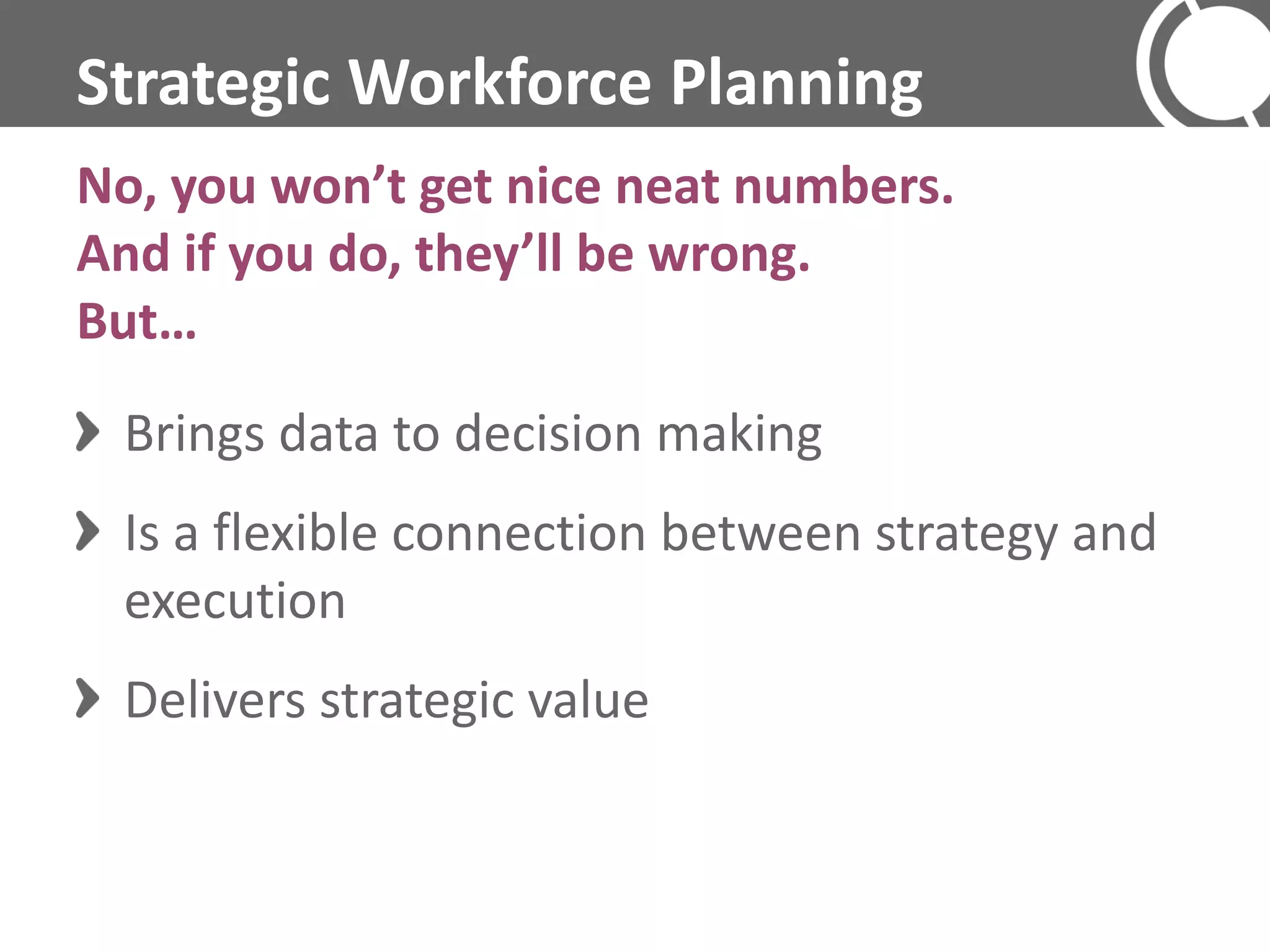 Strategic Workforce Planning
No, you won’t get nice neat numbers.
And if you do, they’ll be wrong.
But…
 Brings data to decision making
 Is a flexible connection between strategy and
 execution
 Delivers strategic value
 