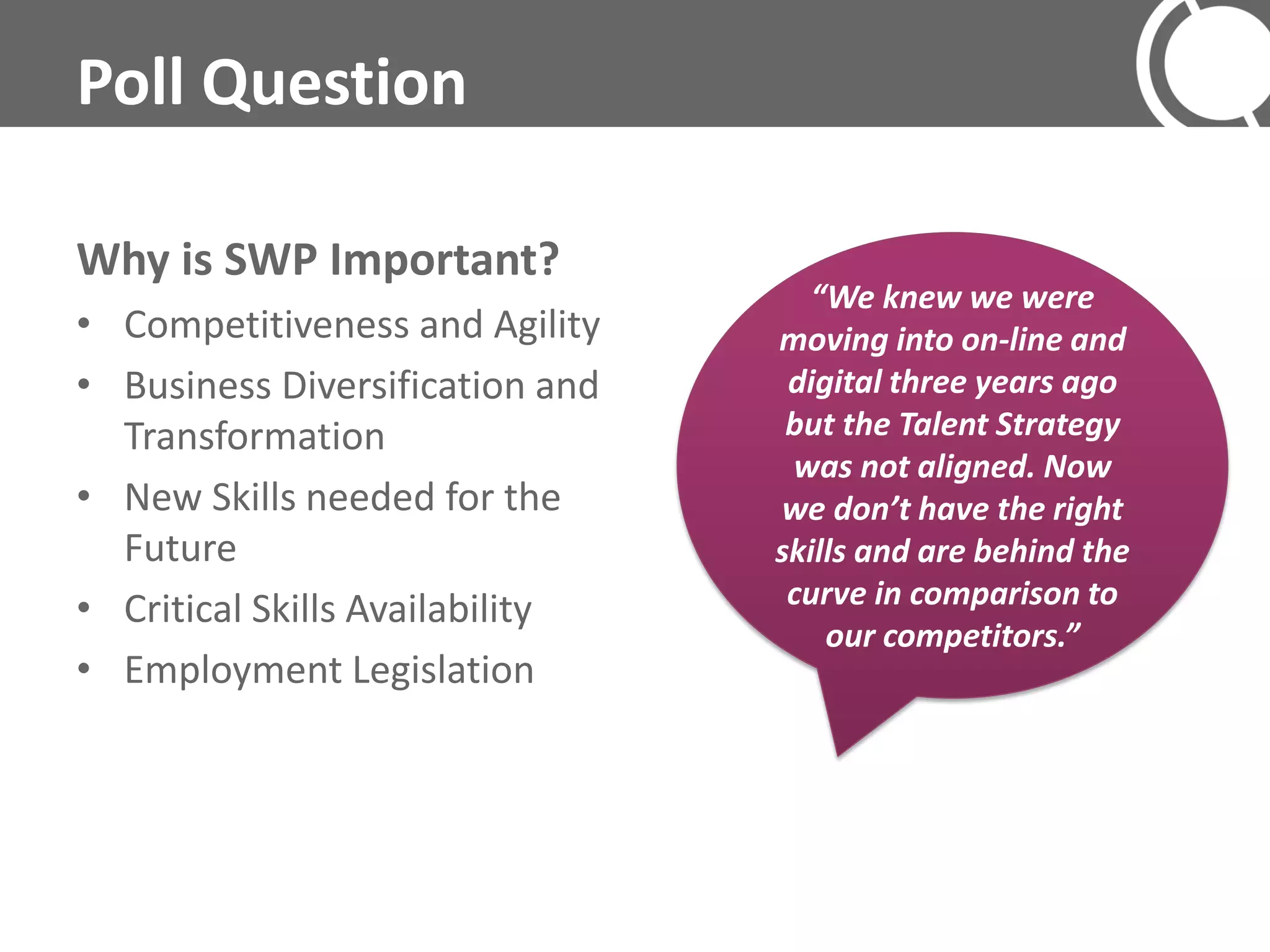 Poll Question

Why is SWP Important?
                                    “We knew we were
• Competitiveness and Agility    moving into on-line and
• Business Diversification and    digital three years ago
  Transformation                  but the Talent Strategy
                                  was not aligned. Now
• New Skills needed for the      we don’t have the right
  Future                         skills and are behind the
• Critical Skills Availability    curve in comparison to
                                     our competitors.”
• Employment Legislation
 