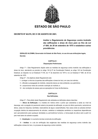 ESTADO DE SÃO PAULO

DECRETO Nº 46.076, DE 31 DE AGOSTO DE 2001.


                                            Institui o Regulamento de Segurança contra Incêndio
                                            das edificações e áreas de risco para os fins da Lei
                                            nº 684, de 30 de setembro de 1975 e estabelece outras
                                            providências.

        GERALDO ALCKMIN, Governador do Estado de São Paulo, no uso de suas atribuições legais,
        Decreta:


                                                   CAPÍTULO I
                                            Disposições Preliminares

        Artigo 1º – Este Regulamento dispõe sobre as medidas de segurança contra incêndio nas edificações e
áreas de risco, atendendo ao previsto no artigo 144 § 5º da Constituição Federal, ao artigo 142 da Constituição
Estadual, ao disposto na Lei Estadual nº 616, de 17 de dezembro de 1974 e na Lei Estadual nº 684, de 30 de
setembro de 1975.
        Artigo 2º – Os objetivos deste Regulamento são:
        I – proteger a vida dos ocupantes das edificações e áreas de risco, em caso de incêndio;
        II – dificultar a propagação do incêndio, reduzindo danos ao meio ambiente e ao patrimônio;
        III – proporcionar meios de controle e extinção do incêndio; e
        IV – dar condições de acesso para as operações do Corpo de Bombeiros.


                                                   CAPÍTULO II
                                                  Das Definições

        Artigo 3º – Para efeito deste Regulamento são adotadas as definições abaixo descritas:
        I – Altura da Edificação: é a medida em metros entre o ponto que caracteriza a saída ao nível de
descarga, sob a projeção do paramento externo da parede da edificação, ao piso do último pavimento, excluindo-se
áticos, casas de máquinas, barriletes; reservatórios de água e assemelhados. Nos casos onde os subsolos tenham
ocupação distinta de estacionamento de veículos, vestiários e instalações sanitárias ou respectivas dependências
sem aproveitamento para quaisquer atividades ou permanência humana, a mensuração da altura será a partir do
piso mais baixo do subsolo ocupado;

        II – Ampliação: é o aumento da área construída da edificação;

        III – Análise: é o ato de verificação das exigências das medidas de segurança contra incêndio das
edificações e áreas de risco, no processo de segurança contra incêndio;
 