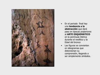 En el periodo  final hay una  tendencia a la abstracción  que dará paso en épocas posteriores al  ARTE ESQUEMÁTICO   en la península Ibérica durante el neolítico y la Edad del bronce Las figuras se convierten en ideogramas que distorsionan su comprensión, llegando a ser simplemente símbolos. 