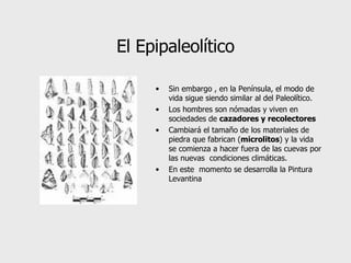 El Epipaleolítico Sin embargo , en la Península, e l modo de vida sigu e  siendo similar al del Paleolítico.  Los hombres son nómadas y viven en sociedades de  cazadores y recolectores   Cambiará el tamaño de los materiales de piedra que fabrican ( microlitos ) y la vida se comienza a hacer fuera de las cuevas por las  nuevas  condiciones climáticas. En este  momento se desarrolla la Pintura Levantina 
