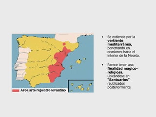 Se extiende por la  vertiente mediterránea,  penetrando en ocasiones hacia el interior de la Meseta. Parece tener una  finalidad mágico-religiosa , ubicándose en  “Santuarios”  reutilizados posteriormente 