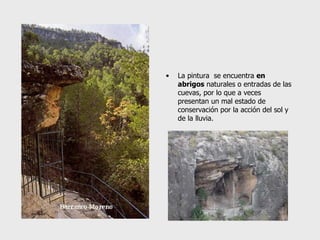 La pintura  se encuentra  en abrigos  naturales o entradas de las cuevas, por lo que a veces presentan un mal estado de conservación por la acción del sol y de la lluvia. 