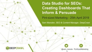 Data Studio for SEOs:
Creating Dashboards That
Inform & Persuade
Sam Marsden, SEO & Content Manager, DeepCrawl
Pint-sized Marketing - 25th April 2019
@sam_marsde
n
PintSizedMarketing
 
