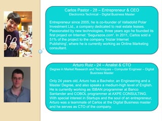 Carlos Pastor - 28 – Entrepreneur & CEO
            Electronics Technical – Digital Business Master

Entrepreneur since 2005, he is co-founder of Valladolid Polar
Investment Ltd., a company dedicated to real estate leases.
Passionated by new technologies, three years ago he founded its
first project on Internet: 'Segurazos.com'. In 2011, Carlos sold a
51% of the project to the company 'Iniziar Internet
Publishing', where he is currently working as Online Marketing
consultant.



               Arturo Ruiz - 24 – Analist & CTO
Degree in Market Research and Techniques – Computer Engineer – Digital
                           Business Master

Only 24 years old, Arturo has a Bachelor, an Engineering and a
Master Degree, and also speaks a medium-high level of English.
He is currently working as ISBAN programmer at Banco
Santander and COBOL programmer at AXPE CONSULTING.
With special interest in Startups and the soul of an entrepreneur,
Arturo was a teammate of Carlos at the Digital Business master
and he serves as CTO of the company.
 