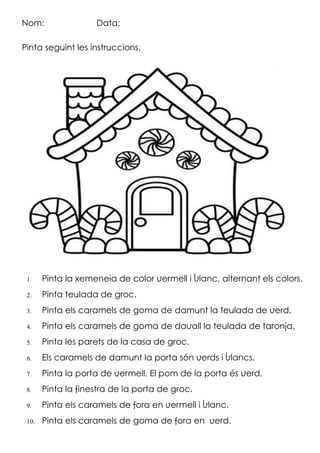 Nom: Data:
Pinta seguint les instruccions.
 Pinta la xemeneia de color vermell i blanc, alternant els colors.
 Pinta la teulada de groc.
 Pinta els caramels de goma de damunt la teulada de verd.
 Pinta els caramels de goma de davall la teulada de taronja.
 Pinta les parets de la casa de groc.
 Els caramels de damunt la porta són verds i blancs.
 Pinta la porta de vermell. El pom de la porta és verd.
 Pinta la finestra de la porta de groc.
 Pinta els caramels de fora en vermell i blanc.
 Pinta els caramels de goma de fora en verd.
 