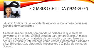 EDUARDO CHILLIDA (1924-2002)
Eduardo Chillida foi un importante escultor vasco famoso polas súas
grandes obras abstractas.
As esculturas de Chillida son grandes e pesadas xa que antes de
converterse en artista, Chillida estudou para ser arquitecto. A miúdo
Chillida traballaba con materiais de construción, como o ferro e a
pedra. En concreto interesáballe como vemos e pensamos o espazo e
a luz. Unha das súas obras máis importantes é O peite do vento, en
Donosti.
 