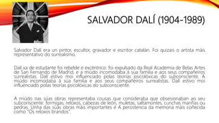 SALVADOR DALÍ (1904-1989)
Salvador Dalí era un pintor, escultor, gravador e escritor catalán. Foi quizais o artista máis
representativo do surrealismo.
Dalí xa de estudante foi rebelde e excéntrico: foi expulsado da Real Academia de Belas Artes
de San Fernando de Madrid, e a miúdo incomodaba á súa familia e aos seus compañeiros
surrealistas. Dalí estivo moi influenciado polas teorías psicolóxicas do subconsciente. A
miúdo incomodaba á súa familia e aos seus compañeiros surrealistas. Dalí estivo moi
influenciado polas teorías psicolóxicas do subconsciente.
A miúdo nas súas obras representaba cousas que consideraba que obsesionaban ao seu
subconsciente: formigas, reloxos, cabezas de león, muletas, saltamontes, cunchas mariñas ou
pedras. Unha das súas obras máis importantes é A persistencia da memoria máis coñecida
como “Os reloxos brandos”.
 