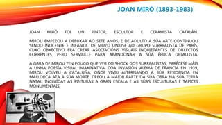 JOAN MIRÓ FOI UN PINTOR, ESCULTOR E CERAMISTA CATALÁN.
MIROU EMPEZOU A DEBUXAR AO SETE ANOS, E DE ADULTO A SÚA ARTE CONTINUOU
SENDO INOCENTE E INFANTIL. DE MOZO UNIUSE AO GRUPO SURREALISTA DE PARÍS,
CUXO OBXECTIVO ERA CREAR ASOCIACIÓNS VISUAIS INQUIETANTES DE OBXECTOS
CORRENTES, PERO SERVIULLE PARA ABANDONAR A SÚA ÉPOCA DETALLISTA.
A OBRA DE MIROU TEN POUCO QUE VER CO SHOCK DOS SURREALISTAS, PARÉCESE MÁIS
A UNHA POESÍA VISUAL IMAXINATIVA. COA INVASIÓN ALEMÁ DE FRANCIA EN 1939,
MIROU VOLVEU A CATALUÑA, ONDE VIVIU ALTERNANDO A SÚA RESIDENCIA EN
MALLORCA ATA A SÚA MORTE. CREOU A MAIOR PARTE DA SÚA OBRA NA SÚA TERRA
NATAL, INCLUÍDAS AS PINTURAS A GRAN ESCALA E AS SÚAS ESCULTURAS E TAPICES
MONUMENTAIS.
JOAN MIRÓ (1893-1983)
 