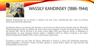 WASSILY KANDINSKY (1886-1944)
Wassily Kandisnsky foi un pintor e teórico da arte ruso, recoñecido por crear a primeira
pintura puramente abstracta.
Kandinsky deixou os estudos de dereito e economía en Rusia para estudar arte en Alemaña.
Interesouse por todos os estilos de arte novos que estaban a xurdir en toda Europa a finais
do século XIX. Vía as formas e as cores como algo máis que figuras físicas, e empezou a
desenvolver as súas propias teorías sobre a relación entre as notas musicais e as cores.
Aproximadamente desde 1910, creou só pinturas abstractas.
Durante o resto da súa vida en Rusia, Alemaña e Francia, a obra de Kandinsky expresou
espiritualidade e emoción visual. Escribiu poesía e varios libros sobre as súas teorías das
propiedades emocionais.
 