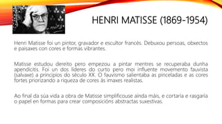 HENRI MATISSE (1869-1954)
Henri Matisse foi un pintor, gravador e escultor francés. Debuxou persoas, obxectos
e paisaxes con cores e formas vibrantes.
Matisse estudou dereito pero empezou a pintar mentres se recuperaba dunha
apendicitis. Foi un dos líderes do curto pero moi influente movemento fauvista
(salvaxe) a principios do século XX. O fauvismo salientaba as pinceladas e as cores
fortes priorizando a riqueza de cores ás imaxes realistas.
Ao final da súa vida a obra de Matisse simplificouse aínda máis, e cortaría e rasgaría
o papel en formas para crear composicións abstractas suxestivas.
 