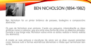 BEN NICHOLSON (1894-1982)
Ben Nicholson foi un pintor británico de paisaxes, bodegóns e composicións
abstractas.
Os pais de Nicholson eran pintores. Cando era pequeno, interesábanlle as ideas
artísticas como o cubismo, que era unha nova forma de mirar os obxectos pintados.
Durante a súa longa vida, Nicholson estivo entre os estilos realista e menos realista
(ou abstracto).
A miúdo as súas pinturas e esculturas (ás veces son as dúas cousas) presentan
cores, texturas sutís e formas xeométricas elementais e nítidas que harmonizan ben
xuntas.
 