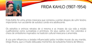 FRIDA KAHLO (1907-1954)
Frida Kahlo foi unha artista mexicana que comezou a pintar despois de sufrir lesións
importantes nun accidente de autobús cando era adolescente.
Os estraños e oníricos retratos de si mesma e as imaxes da súa vida a miúdo
cualificáronse como surrealistas e primitivos. Os seus cadros son moi coloridos e
cheos de simbolismo inspirados na tradición cultural mexicana e amerindia.
A súa arte influenciou e (estaba influenciado) polos incribles murais do seu marido,
Diego Rivera, que a miúdo debuxaba momentos da turbulenta historia de México.
 