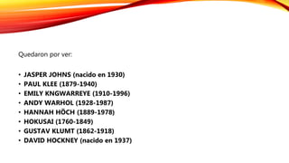 Quedaron por ver:
• JASPER JOHNS (nacido en 1930)
• PAUL KLEE (1879-1940)
• EMILY KNGWARREYE (1910-1996)
• ANDY WARHOL (1928-1987)
• HANNAH HÖCH (1889-1978)
• HOKUSAI (1760-1849)
• GUSTAV KLUMT (1862-1918)
• DAVID HOCKNEY (nacido en 1937)
 