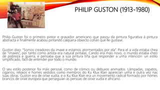 PHILIP GUSTON (1913-1980)
Philip Guston foi o primeiro pintor e gravador americano que pasou da pintura figurativa á pintura
abstracta e finalmente acabou pintando calquera obxecto cotián que lle gustase.
Guston dixo: “Somos creadores da imaxe e estamos atormentados por ela”. Para el a vida estaba chea
de “imaxes”, por tanto como artista era natural pintalas. Cando era máis novo, o mundo estaba cheo
de pobreza e guerra, e pensaba que a súa pintura tiña que responder a unha intención: un estilo
simplificado, fácil de entender por todo o mundo.
O seu estilo posterior foi máis persoal, como de cómics ou debuxos animados. Lámpadas, zapatos,
cigarros, reloxos e homes vestidos como membros do Ku Klux Klan aparecían unha e outra vez nas
súas obras. Guston era de orixe xudía, e o Ku Klux Klan era un movemento radical formado por homes
brancos de orixe europea que perseguían ás persoas de orixe xudía e africano.
 