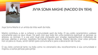 JIVYA SOMA MASHE (NACIDO EN 1934)
Jivya Soma Mashe é un artista da tribo warli da India.
Mashe contribuíu a dar a coñecer a comunidade warli da India. O seu estilo característico usábase
unicamente para os seus rituais. Os warli cren que todo ten unha existencia espiritual: as persoas, as
árbores, os animais. E a súa arte ritual está compueto por sinxelas representacións individuais de
persoas, plantas e animais, repetidos formando figuras diversas. Mashe decidiu crear estas pinturas
non só para os rituais, senón tamén para comunicarse e para a decoración de murais.
O seu éxito comercial tanto na India como no estranxeiro deu recoñecemento á súa comunidade e
inspirou a outras persoas para pintar.
 