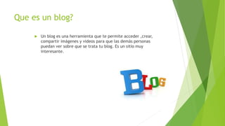 Que es un blog?
 Un blog es una herramienta que te permite acceder ,crear,
compartir imágenes y videos para que las demás personas
puedan ver sobre que se trata tu blog. Es un sitio muy
interesante.
 