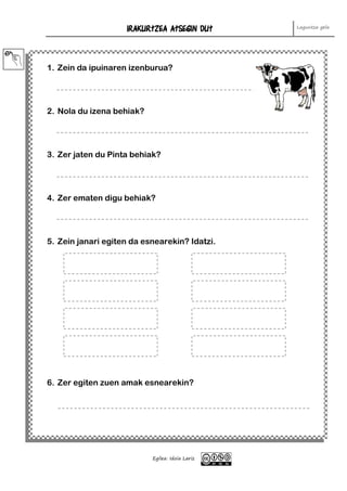 IRAKURTZEA ATSEGIN DUT Laguntza gela
Egilea: Idoia Lariz
1. Zein da ipuinaren izenburua?
2. Nola du izena behiak?
3. Zer jaten du Pinta behiak?
4. Zer ematen digu behiak?
5. Zein janari egiten da esnearekin? Idatzi.
6. Zer egiten zuen amak esnearekin?
 