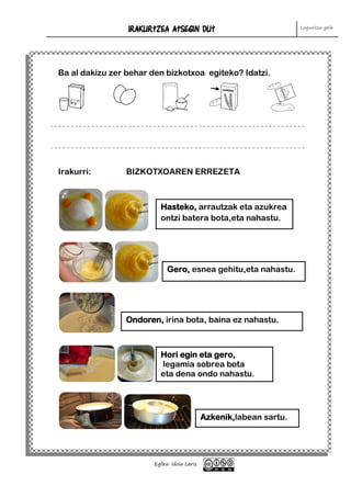 IRAKURTZEA ATSEGIN DUT Laguntza gela
Egilea: Idoia Lariz
Erraza izan da Kosta egin zait Oso zaila izan da
Ba al dakizu zer behar den bizkotxoa egiteko? Idatzi.
Irakurri: BIZKOTXOAREN ERREZETA
Hasteko, arrautzak eta azukrea
ontzi batera bota,eta nahastu.
Gero, esnea gehitu,eta nahastu.
Ondoren, irina bota, baina ez nahastu.
Hori egin eta gero,
legamia sobrea bota
eta dena ondo nahastu.
Azkenik,labean sartu.
 