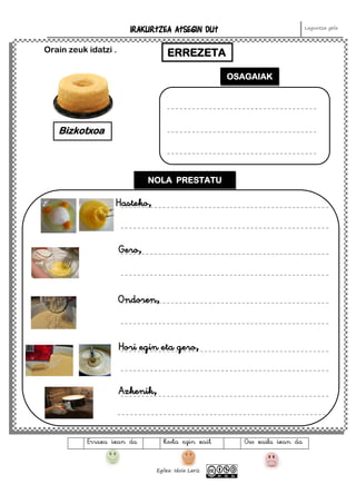 IRAKURTZEA ATSEGIN DUT Laguntza gela
Egilea: Idoia Lariz
Erraza izan da Kosta egin zait Oso zaila izan da
Orain zeuk idatzi . ERREZETA
Bizkotxoa
OSAGAIAK
NOLA PRESTATU
Hasteko,
Gero,
Ondoren,
Hori egin eta gero,
Azkenik,
 