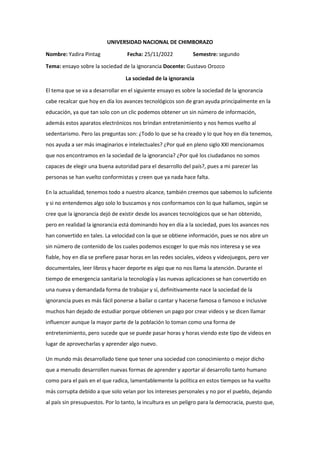 UNIVERSIDAD NACIONAL DE CHIMBORAZO
Nombre: Yadira Pintag Fecha: 25/11/2022 Semestre: segundo
Tema: ensayo sobre la sociedad de la ignorancia Docente: Gustavo Orozco
La sociedad de la ignorancia
El tema que se va a desarrollar en el siguiente ensayo es sobre la sociedad de la ignorancia
cabe recalcar que hoy en día los avances tecnológicos son de gran ayuda principalmente en la
educación, ya que tan solo con un clic podemos obtener un sin número de información,
además estos aparatos electrónicos nos brindan entretenimiento y nos hemos vuelto al
sedentarismo. Pero las preguntas son: ¿Todo lo que se ha creado y lo que hoy en día tenemos,
nos ayuda a ser más imaginarios e intelectuales? ¿Por qué en pleno siglo XXI mencionamos
que nos encontramos en la sociedad de la ignorancia? ¿Por qué los ciudadanos no somos
capaces de elegir una buena autoridad para el desarrollo del país?, pues a mi parecer las
personas se han vuelto conformistas y creen que ya nada hace falta.
En la actualidad, tenemos todo a nuestro alcance, también creemos que sabemos lo suficiente
y si no entendemos algo solo lo buscamos y nos conformamos con lo que hallamos, según se
cree que la ignorancia dejó de existir desde los avances tecnológicos que se han obtenido,
pero en realidad la ignorancia está dominando hoy en día a la sociedad, pues los avances nos
han convertido en tales. La velocidad con la que se obtiene información, pues se nos abre un
sin número de contenido de los cuales podemos escoger lo que más nos interesa y se vea
fiable, hoy en día se prefiere pasar horas en las redes sociales, videos y videojuegos, pero ver
documentales, leer libros y hacer deporte es algo que no nos llama la atención. Durante el
tiempo de emergencia sanitaria la tecnología y las nuevas aplicaciones se han convertido en
una nueva y demandada forma de trabajar y sí, definitivamente nace la sociedad de la
ignorancia pues es más fácil ponerse a bailar o cantar y hacerse famosa o famoso e inclusive
muchos han dejado de estudiar porque obtienen un pago por crear videos y se dicen llamar
influencer aunque la mayor parte de la población lo toman como una forma de
entretenimiento, pero sucede que se puede pasar horas y horas viendo este tipo de videos en
lugar de aprovecharlas y aprender algo nuevo.
Un mundo más desarrollado tiene que tener una sociedad con conocimiento o mejor dicho
que a menudo desarrollen nuevas formas de aprender y aportar al desarrollo tanto humano
como para el país en el que radica, lamentablemente la política en estos tiempos se ha vuelto
más corrupta debido a que solo velan por los intereses personales y no por el pueblo, dejando
al país sin presupuestos. Por lo tanto, la incultura es un peligro para la democracia, puesto que,
 