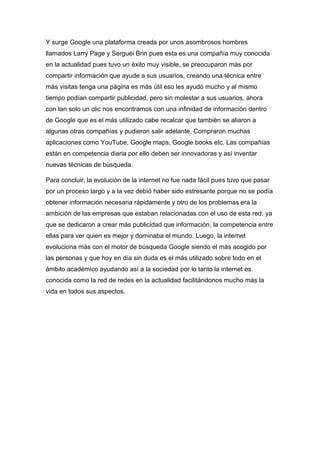 Y surge Google una plataforma creada por unos asombrosos hombres
llamados Larry Page y Serguéi Brin pues esta es una compañía muy conocida
en la actualidad pues tuvo un éxito muy visible, se preocuparon más por
compartir información que ayude a sus usuarios, creando una técnica entre
más visitas tenga una página es más útil eso les ayudó mucho y al mismo
tiempo podían compartir publicidad, pero sin molestar a sus usuarios, ahora
con tan solo un clic nos encontramos con una infinidad de información dentro
de Google que es el más utilizado cabe recalcar que también se aliaron a
algunas otras compañías y pudieron salir adelante. Compraron muchas
aplicaciones como YouTube, Google maps, Google books etc. Las compañías
están en competencia diaria por ello deben ser innovadoras y así inventar
nuevas técnicas de búsqueda.
Para concluir, la evolución de la internet no fue nada fácil pues tuvo que pasar
por un proceso largo y a la vez debió haber sido estresante porque no se podía
obtener información necesaria rápidamente y otro de los problemas era la
ambición de las empresas que estaban relacionadas con el uso de esta red, ya
que se dedicaron a crear más publicidad que información, la competencia entre
ellas para ver quien es mejor y dominaba el mundo. Luego, la internet
evoluciona más con el motor de búsqueda Google siendo el más acogido por
las personas y que hoy en día sin duda es el más utilizado sobre todo en el
ámbito académico ayudando así a la sociedad por lo tanto la internet es
conocida como la red de redes en la actualidad facilitándonos mucho más la
vida en todos sus aspectos.
 