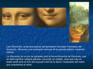 Lisa Gherardini, la tercera esposa del benestant mercader Francesco del
Giocondo. Mona era una contracció comuna de la paraula italiana madonna
(dama)
La Gioconda, és un joc de paraules amb la forma femenina de Giocondo, que
en italià significa «alegria plàcida» (jocunda, en català), cosa que crea un
doble sentit amb el nom del suposat marit de la dama i l'expressió del rostre
que caracteritza el retrat.
 