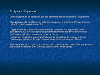  El pigment i l’El pigment i l’ aglutinanaglutinan
 Qualsevol pintura és composta per dos elements bàsics: el pigment i l’aglutinantQualsevol pintura és composta per dos elements bàsics: el pigment i l’aglutinant
 ElEl pigmentpigment és la substància en pols que dóna color a la pintura. Pot ser d’origenés la substància en pols que dóna color a la pintura. Pot ser d’origen
natural, orgànic,inorgànic o sintètic.natural, orgànic,inorgànic o sintètic.
 L’L’aglutinantaglutinant és la substància que uneix les partícules del pigment i li dónaés la substància que uneix les partícules del pigment i li dóna
consistència. Els diferents tipus d’aglutinant determinen les diverses tècniquesconsistència. Els diferents tipus d’aglutinant determinen les diverses tècniques
 pictòriques: oli, fresc, aquarel·la, guaix, acrílic,etc...pictòriques: oli, fresc, aquarel·la, guaix, acrílic,etc...
L’aglutinant condiciona les característiques de cada tipus de pintura: el tempsL’aglutinant condiciona les característiques de cada tipus de pintura: el temps
d’assecatge, la textura, la seva resistència i el dissolvent que cal utilitzar.d’assecatge, la textura, la seva resistència i el dissolvent que cal utilitzar.
 ElEl dissolventdissolvent és un líquid que, barrejat amb la pintura, la fa més fluida (per pintar) iés un líquid que, barrejat amb la pintura, la fa més fluida (per pintar) i
pot arribar a desfer-la (per la neteja dels pinzells i altres estris)pot arribar a desfer-la (per la neteja dels pinzells i altres estris)
 