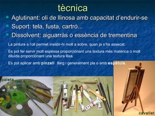 tècnicatècnica
 Aglutinant: oli de llinosa amb capacitat d’endurir-seAglutinant: oli de llinosa amb capacitat d’endurir-se
 Suport: tela, fusta, cartró...Suport: tela, fusta, cartró...
 Dissolvent: aiguarràs o essència de trementinaDissolvent: aiguarràs o essència de trementina
La pintura a l’oli permet insistir-hi molt a sobre, quan ja s’ha assecat.
Es pot fer servir molt espessa proporcionant una textura més matèrica o molt
diluïda proporcionant una textura llisa.
Es pot aplicar amb pinzell llarg i generalment pla o amb espàtula.
cavallet
paleta
 