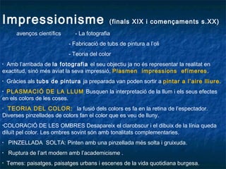 Impressionisme (finals XIX i començaments s.XX)
avenços científics - La fotografia
- Fabricació de tubs de pintura a l’oli
- Teoria del color
• Amb l’arribada de la fotografia el seu objectiu ja no és representar la realitat en
exactitud, sinó més aviat la seva impressió. Plasmen impressions efímeres.
• Gràcies als tubs de pintura ja preparada van poden sortir a pintar a l’aire lliure.
• PLASMACIÓ DE LA LLUM Busquen la interpretació de la llum i els seus efectes
en els colors de les coses.
• TEORIA DEL COLOR: la fusió dels colors es fa en la retina de l’espectador.
Diverses pinzellades de colors fan el color que es veu de lluny.
•COLORACIÓ DE LES OMBRES Desapareix el clarobscur i el dibuix de la línia queda
diluït pel color. Les ombres sovint són amb tonalitats complementaries.
• PINZELLADA SOLTA: Pinten amb una pinzellada més solta i gruixuda.
• Ruptura de l’art modern amb l’academicisme .
• Temes: paisatges, paisatges urbans i escenes de la vida quotidiana burgesa.
 