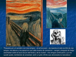  ““Paseaba por un sendero con dos amigos – el sol se puso – de repente el cielo se tiñó de rojoPaseaba por un sendero con dos amigos – el sol se puso – de repente el cielo se tiñó de rojo
sangre, me detuve y me apoyé en una valla muerto de cansancio – sangre y lenguas de fuegosangre, me detuve y me apoyé en una valla muerto de cansancio – sangre y lenguas de fuego
acechaban sobre el azul oscuro del fiordo y de la ciudad – mis amigos continuaron y yo meacechaban sobre el azul oscuro del fiordo y de la ciudad – mis amigos continuaron y yo me
quedé quieto, temblando de ansiedad, sentí un grito infinito que atravesaba la naturaleza.”quedé quieto, temblando de ansiedad, sentí un grito infinito que atravesaba la naturaleza.”
El crit
 