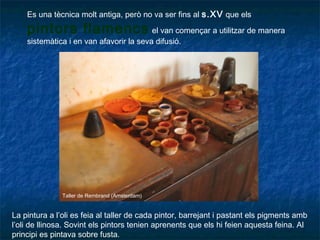 Es una tècnica molt antiga, però no va ser fins al s.XV que els
pintors flamencs el van començar a utilitzar de manera
sistemàtica i en van afavorir la seva difusió.
La pintura a l’oli es feia al taller de cada pintor, barrejant i pastant els pigments amb
l’oli de llinosa. Sovint els pintors tenien aprenents que els hi feien aquesta feina. Al
principi es pintava sobre fusta.
Taller de Rembrand (Amsterdam)
 