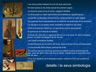 • Les mans juntes indiquen la unió de dues persones.
• El marit aixeca la mà dreta senyal de jurament sagrat.
• La dona es posa la ma al ventre, suggerint fertilitat.
• La dona porta un vestit verd símbol de la fertilitat en aquella època.
• La parella va descalça, símbol de que s’està produint un acte religiós.
• Els germans Eyck representats en el mirall fan de testimonis de la cerimònia.
• La signatura en el mateix mirall, simbolitza el testimoni del pintor.
• El llit és símbol de matrimoni i el vermell és el color de la passió.
• El gosset és el símbol de la fidelitat.
• El rosari de vidre era un regal que feia el nuvi a la núvia. El vidre simbolitza
puresa i el rosari la obligació de ser devota.
• Les fruites simbolitzen fertilitat.
• Santa Margarita (en la cadira del fons), patrona de les dones embarassades.
• La escombreta Santa Marta, patrona de la llar.
• Els esclops del nuvi són prop de la porta indicant la seva activitat fora de
casa, quan els de la núvia són sota la cadira, indicant que la seva feina serà
dins de casa.
• Hi ha una espelma de la làmpada encesa, símbol de Crist que santifica la
cerimònia
detalls i la seva simbologia
 
