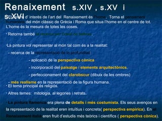 Renaixement s.XIV , s.XV i
s.XVI• El centre d’ interès de l’art del Renaixement és l’home. Torna el pensament
humanista del món clàssic de Grècia i Roma que situa l’home en el centre de tot.
L’home és la mesura de totes les coses.
• Retorna també la recerca per l’ideal de bellesa.
•La pintura vol representar al món tal com és a la realitat:
- recerca de la representació de la profunditat:
- aplicació de la perspectiva cònica
- incorporació del paisatge i elements arquitectònics.
- perfeccionament del clarobscur (dibuix de les ombres)
- més realisme en la representació de la figura humana.
• El tema principal és religiós.
• Altres temes: mitologia, al·legories i retrats.
• La pintura flamenca era plena de detalls i més costumista. Els seus avenços en
la representació de la realitat eren intuïtius i concrets( perspectiva empírica). En el
Renaixement italià eren fruit d’estudis més teòrics i científics ( perspectiva cònica).
 