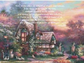 Este otoño amor, le compré al viento esperanzas, y las hojas se burlan en mi cara, danzan cayendo desde arriba,  y el viento me toca acariciando mis cabellos, es fresca ya la tarde, me cobijo a tomar el té, y calentar con mi aliento las esperanzas, que pronto tenderé al verte ya de nuevo. 