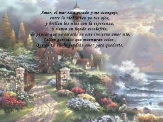 Amor, el mar esta picado y me acongojo, entre la niebla veo ya tus ojos, y brillan los míos con la esperanza, y siento un hondo escalofrío, de pensar que no estarás en este invierno amor mío, Callen gaviotas que murmuran celos , Que en tu vuelo vendrás amor para quedarte. 
