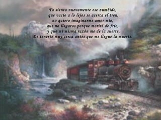 Ya siento nuevamente ese zumbido, que vacío a lo lejos se acerca el tren, no quiero imaginarme amor mío, que no llegaras porque moriré de frío, y que mi misma razón me de la suerte, De tenerte muy cerca antes que me llegue la muerte. 