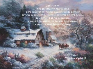 Sabes amor, hoy que llegaste puse la leña, para calentar el frío que dejaste cuando partiste, hoy que de tu color me visto, el invierno no será mi frío, tu amor será al fin mi refugio,  y pintaré tus manos con las que me acaricias, y pinté tu amor hasta el desvelo. Autor. Heliodoro Castro R 