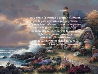 Hoy siento la tristeza y abatido el corazón, por la gran desilusión que me provoca, el que te hayas ido amor sin antes despedirte, por más que me esfuerzo a ser feliz, no encuentro los motivos por tu ausencia, te fuiste la pasada primavera,  cuando las flores renacían, cuando las mariposas salían del capullo, cuando nuestro amor estaba floreciendo. 
