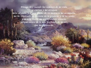 Divago hoy cuando los caminos de mi vida, se cierran y me atrapan, miro al cielo, y el gris plomo de tu ausencia me acompaña, me he revolcado de tristeza en la pradera, y tú no estás, y en este llanto me acompaña en silencio, porque siento en lo mas profundo de mi ser, que no regresarás. 