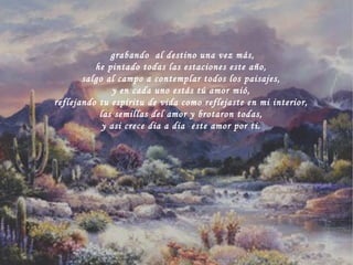grabando  al destino una vez más, he pintado todas las estaciones este año, salgo al campo a contemplar todos los paisajes, y en cada uno estás tú amor mió, reflejando tu espíritu de vida como reflejaste en mi interior, las semillas del amor y brotaron todas, y asi crece dia a dia  este amor por ti. 