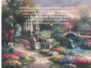 Siento en esta distancia que me sonríes y eres feliz, mis lágrimas se apoderan de mis emociones, y solo suspiro, porque esta espera no sea tan larga, si te entregue mi vida con el primer beso, y hoy me faltan tus caricias cada día, en esta distancia puedo tocarte y soñarte. 