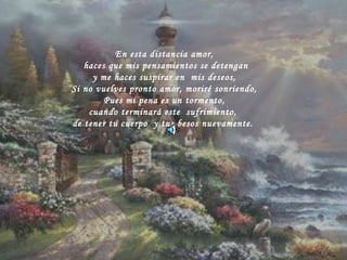 En esta distancia amor, haces que mis pensamientos se detengan y me haces suspirar en  mis deseos, Si no vuelves pronto amor, moriré sonriendo, Pues mi pena es un tormento, cuando terminará este  sufrimiento,  de tener tu cuerpo  y tus besos nuevamente.  