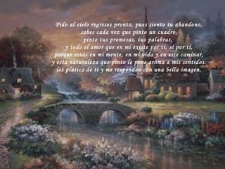 Pido al cielo regreses pronto, pues siento tu abandono, sabes cada vez que pinto un cuadro, pinto tus promesas, tus palabras,  y todo el amor que en mi existe por ti, sí por ti, porque estás en mi mente, en mi vida y en este caminar, y esta naturaleza que pinto le pone aroma a mis sentidos. les platico de ti y me responden con una bella imagen.  